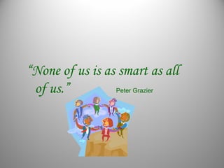 “None of us is as smart as all
of us.” Peter Grazier
 