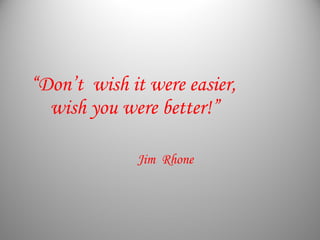 “Don’t wish it were easier,
wish you were better!”
Jim Rhone
 