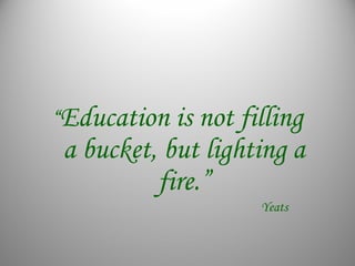 “Education is not filling
a bucket, but lighting a
fire.”
Yeats
 