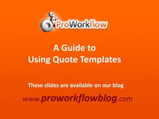 A Guide to  Using Quote Templates These slides are available on our blog www.proworkflowblog.com 
