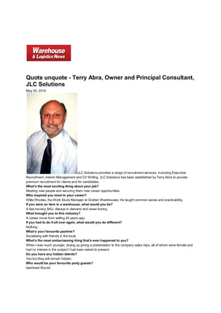 Quote unquote - Terry Abra, Owner and Principal Consultant,
JLC Solutions
May 30, 2010




                                       JLC Solutions provides a range of recruitment services, including Executive
Recruitment, Interim Management and CV Writing. JLC Solutions has been established by Terry Abra to provide
premium recruitment for clients and for candidates.
What’s the most exciting thing about your job?
Meeting new people and securing them new career opportunities.
Who inspired you most in your career?
Willie Rhodes, the Work Study Manager at Grattan Warehouses. He taught common sense and practicability.
If you were an item in a warehouse, what would you be?
A fast moving SKU. Always in demand and never boring.
What brought you to this industry?
A career move from selling 40 years ago.
If you had to do it all over again, what would you do different?
Nothing.
What’s your favourite pastime?
Socialising with friends in the local.
What’s the most embarrassing thing that’s ever happened to you?
When I was much younger, drying up giving a presentation to the company sales reps, all of whom were female and
had no interest in the subject I had been asked to present.
Do you have any hidden talents?
Yes but they will remain hidden.
Who would be your favourite party guests?
Isambard Brunel.
 