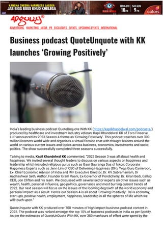 •
ADVERTISING MARKETING MEDIA PR EXCLUSIVES EVENTS UPCOMING EVENTS INTERNATIONAL
Business podcast QuoteUnquote with KK
launches ‘Growing Positively’
India’s leading business podcast QuoteUnquote With KK (https://kapilkhandelwal.com/podcasts/)
produced by healthcare and investment industry veteran, Kapil Khandelwal KK of Toro Finserve
LLP announced its 2023 Season 4 theme as ‘Growing Positively’. This podcast reaches over 300
million listeners world-wide and organises a virtual fireside chat with thought leaders around the
world on various current issues and topics across business, economics, investments and socio-
politics. The show successfully completed three seasons successfully.
Talking to media, Kapil Khandelwal KK commented, “2022 Season 3 was all about health and
happiness. We invited several thought leaders to discuss on various aspects on happiness and
leadership which included religious gurus such as Gaur Gauranga Das of Iskon, Corporate
Happiness Experts such as Jenn Lim of CEO of Delivering Happiness (DH), Yoga Guru Cameroon,
Ex- Chief Economic Advisor of India and IMF Executive Director, Dr. KV Subramaniam, Dr
Aaditeshwar Seth, Author, Founder Gram Vaani, Ex-Governor of Pondicherry, Dr. Kiran Bedi, Gallup
CEO, Jon Clifton and his team. We discussed with several sector experts on other issues such as
wealth, health, personal influence, geo-politics, governance and most burning current trends of
2022. Our next season will focus on the issues of the looming degrowth of the world economy and
personal impact as a result. Hence our Season 4 is all about ‘Growing Positively’. Be is economy,
start-ups, positive health, employment, happiness, leadership in all the spheres of life which we
will touch upon.”
QuoteUnquote with KK produced over 700 minutes of high-impact business podcast content in
2022. The podcast was ranked amongst the top 10% of business podcasts in India as per Spotify.
As per the estimates of QuoteUnQuote With KK, over 350 manhours of effort were spent by the
 