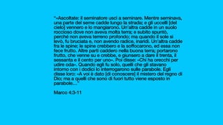 “«Ascoltate: il seminatore uscì a seminare. Mentre seminava,
una parte del seme cadde lungo la strada; e gli uccelli [del
cielo] vennero e lo mangiarono. Un’altra cadde in un suolo
roccioso dove non aveva molta terra; e subito spuntò,
perché non aveva terreno profondo; ma quando il sole si
levò, fu bruciata e, non avendo radice, inaridì. Un’altra cadde
fra le spine; le spine crebbero e la soffocarono, ed essa non
fece frutto. Altre parti caddero nella buona terra; portarono
frutto, che venne su e crebbe, e giunsero a dare il trenta, il
sessanta e il cento per uno». Poi disse: «Chi ha orecchi per
udire oda». Quando egli fu solo, quelli che gli stavano
intorno con i dodici lo interrogarono sulle parabole. Egli
disse loro: «A voi è dato [di conoscere] il mistero del regno di
Dio; ma a quelli che sono di fuori tutto viene esposto in
parabole…”
Marco 4:3-11
 