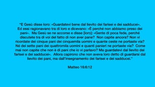 “E Gesù disse loro: «Guardatevi bene dal lievito dei farisei e dei sadducei».
Ed essi ragionavano tra di loro e dicevano: «È perché non abbiamo preso dei
pani».  Ma Gesù se ne accorse e disse [loro]: «Gente di poca fede, perché
discutete tra di voi del fatto di non aver pane?  Non capite ancora? Non vi
ricordate dei cinque pani dei cinquemila uomini e quante ceste ne portaste via?
 Né dei sette pani dei quattromila uomini e quanti panieri ne portaste via?  Come
mai non capite che non è di pani che io vi parlavo? Ma guardatevi dal lievito dei
farisei e dei sadducei».  Allora capirono che non aveva loro detto di guardarsi dal
lievito dei pani, ma dall’insegnamento dei farisei e dei sadducei.”
Matteo 16:6:12
 