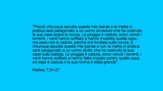 “Perciò chiunque ascolta queste mie parole e le mette in
pratica sarà paragonato a un uomo avveduto che ha costruito
la sua casa sopra la roccia. La pioggia è caduta, sono venuti i
torrenti, i venti hanno soffiato e hanno investito quella casa;
ma essa non è caduta, perché era fondata sulla roccia. E
chiunque ascolta queste mie parole e non le mette in pratica
sarà paragonato a un uomo stolto che ha costruito la sua
casa sulla sabbia. La pioggia è caduta, sono venuti i torrenti, i
venti hanno soffiato e hanno fatto impeto contro quella casa,
ed essa è caduta e la sua rovina è stata grande”. 

Matteo 7:24-27 

 