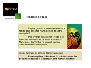 Principes de base



         La plus grande source de croissance
réside déjà dans les murs mêmes de votre
entreprise!
           Une révision et une amélioration bien
structurée des méthodes de travail au niveau du
Marketing et des Ventes, ne peuvent que faire
bondir les revenus et les profits.



Afin de faire face au contexte économique actuel;
          Les entreprises doivent être fin prêtes à relever les
défis de croissance et ‘challenger’ leurs manières de faire.
 