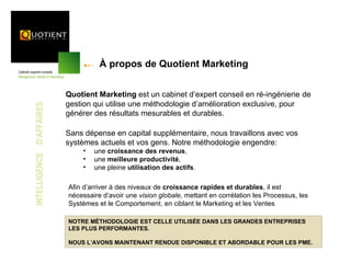 À propos de Quotient Marketing


                          Quotient Marketing est un cabinet d’expert conseil en ré-ingénierie de
                          gestion qui utilise une méthodologie d’amélioration exclusive, pour
INTELLIGENCE D’AFFAIRES




                          générer des résultats mesurables et durables.

                          Sans dépense en capital supplémentaire, nous travaillons avec vos
                          systèmes actuels et vos gens. Notre méthodologie engendre:
                               •   une croissance des revenus,
                               •   une meilleure productivité,
                               •   une pleine utilisation des actifs.

                          Afin d’arriver à des niveaux de croissance rapides et durables, il est
                          nécessaire d’avoir une vision globale, mettant en corrélation les Processus, les
                          Systèmes et le Comportement, en ciblant le Marketing et les Ventes

                          NOTRE MÉTHODOLOGIE EST CELLE UTILISÉE DANS LES GRANDES ENTREPRISES
                          LES PLUS PERFORMANTES.

                          NOUS L’AVONS MAINTENANT RENDUE DISPONIBLE ET ABORDABLE POUR LES PME.
 