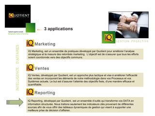 3 applications

                                                                                                        GESTION PROACTIVE
                               Marketing
INTELLIGENCE D’AFFAIRES




                          IQ Marketing, est un ensemble de pratiques développé par Quotient pour améliorer l’analyse
                          stratégique et la mesure des retombés marketing. L’objectif est de s’assurer que tous les efforts
                          soient coordonnés vers des objectifs communs.



                               Ventes
                          IQ Ventes, développé par Quotient, est un approche plus tactique et vise à améliorer l’efficacité
                          des ventes en incorporant les éléments de notre méthodologie dans vos Processus et vos
                          Systèmes actuels. Le but est d’assurer l’atteinte des objectifs fixés, d'une manière efficace et
                          quantifiable.


                               Reporting
                          IQ Reporting, développé par Quotient, est un ensemble d’outils qui transforme vos DATA en
                          information structurée. Nous traitons seulement les indicateurs clés provenant de différentes
                          sources afin de vous offrir des tableaux dynamiques de gestion qui visent à supporter une
                          meilleure prise de décision d’affaires .
 