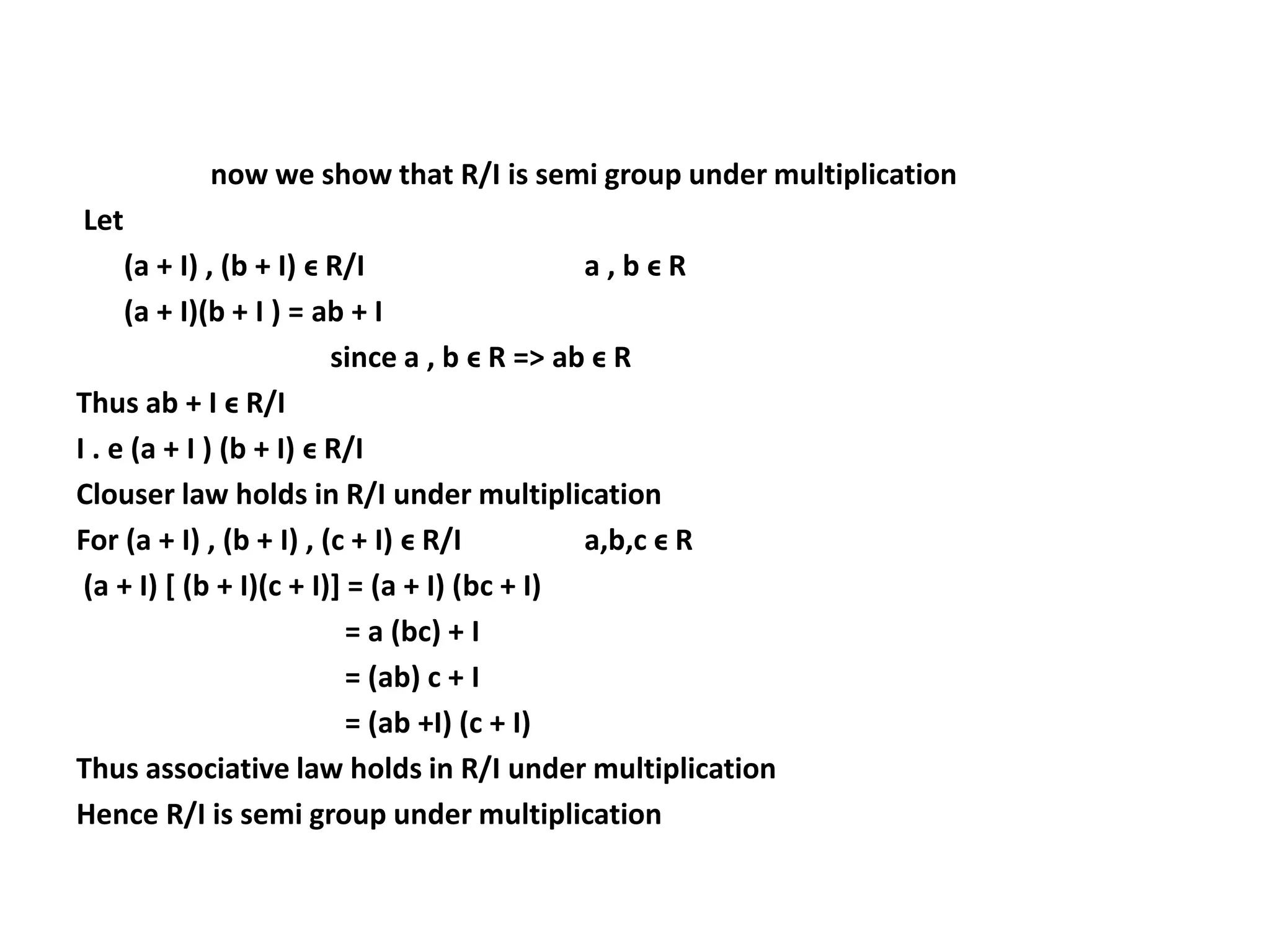 now we show that R/I is semi group under multiplication
Let
(a + I) , (b + I) ϵ R/I a , b ϵ R
(a + I)(b + I ) = ab + I
since a , b ϵ R => ab ϵ R
Thus ab + I ϵ R/I
I . e (a + I ) (b + I) ϵ R/I
Clouser law holds in R/I under multiplication
For (a + I) , (b + I) , (c + I) ϵ R/I a,b,c ϵ R
(a + I) [ (b + I)(c + I)] = (a + I) (bc + I)
= a (bc) + I
= (ab) c + I
= (ab +I) (c + I)
Thus associative law holds in R/I under multiplication
Hence R/I is semi group under multiplication
 