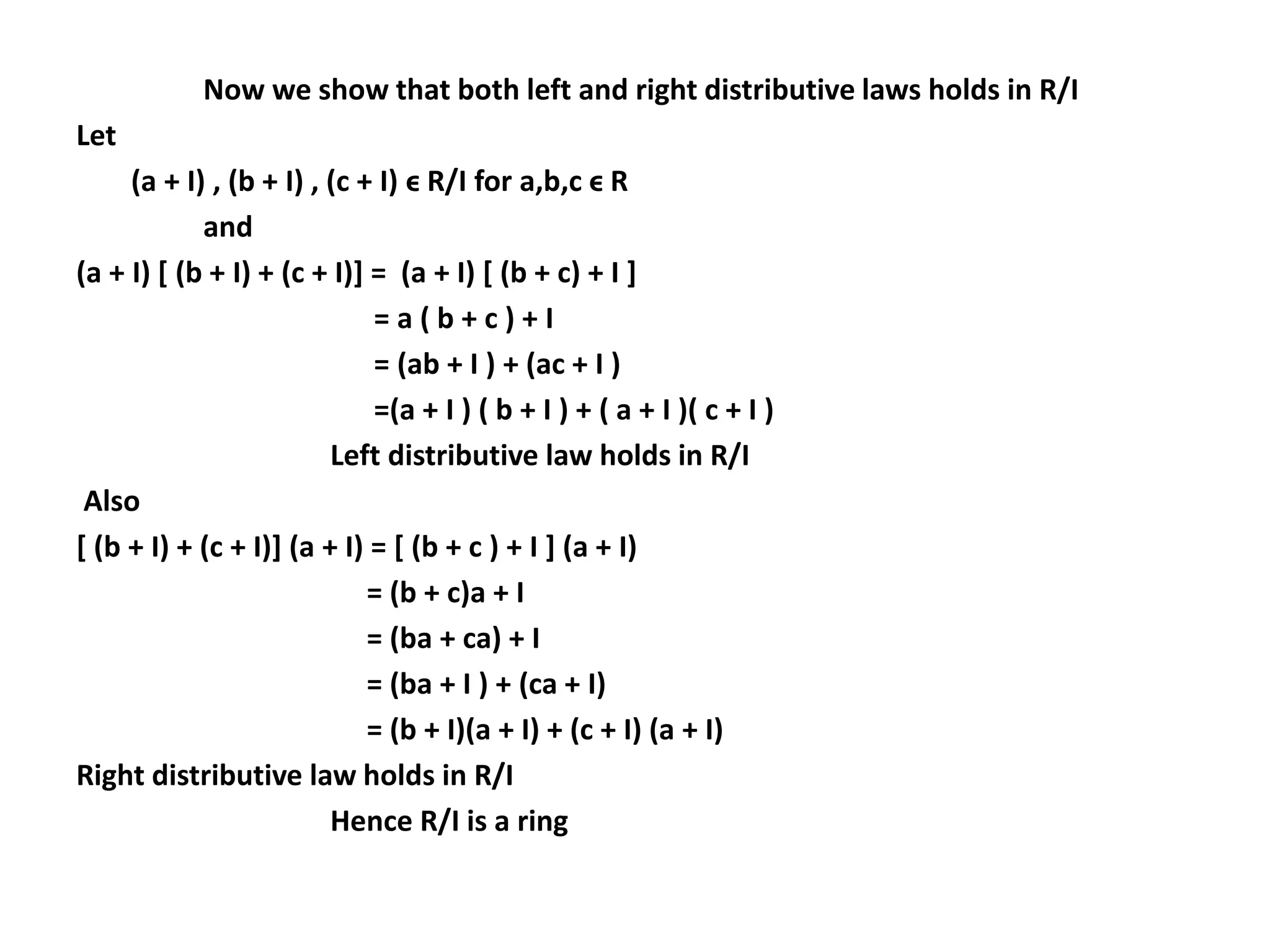 Now we show that both left and right distributive laws holds in R/I
Let
(a + I) , (b + I) , (c + I) ϵ R/I for a,b,c ϵ R
and
(a + I) [ (b + I) + (c + I)] = (a + I) [ (b + c) + I ]
= a ( b + c ) + I
= (ab + I ) + (ac + I )
=(a + I ) ( b + I ) + ( a + I )( c + I )
Left distributive law holds in R/I
Also
[ (b + I) + (c + I)] (a + I) = [ (b + c ) + I ] (a + I)
= (b + c)a + I
= (ba + ca) + I
= (ba + I ) + (ca + I)
= (b + I)(a + I) + (c + I) (a + I)
Right distributive law holds in R/I
Hence R/I is a ring
 
