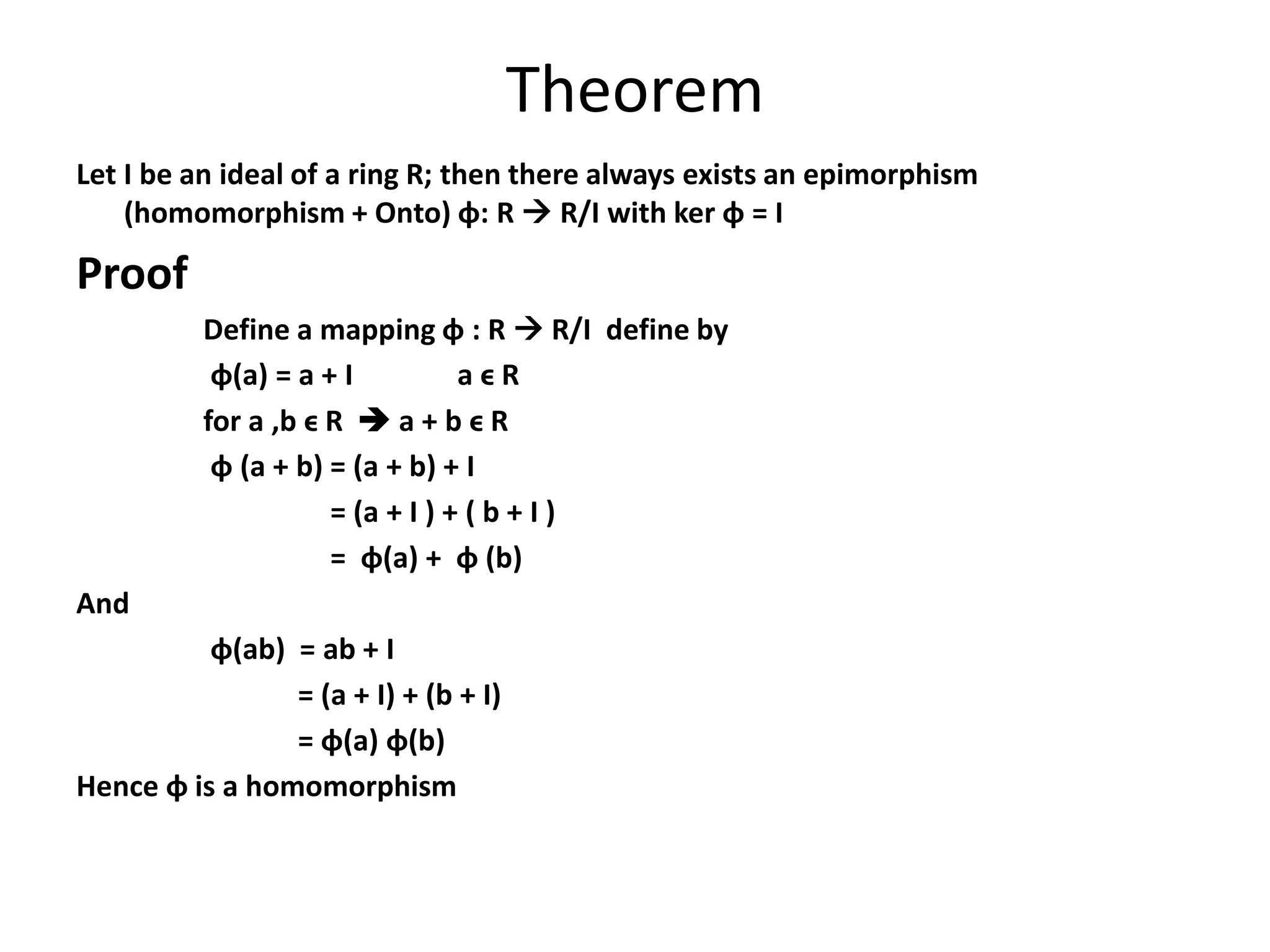 Theorem
Let I be an ideal of a ring R; then there always exists an epimorphism
(homomorphism + Onto) ɸ: R  R/I with ker ɸ = I
Proof
Define a mapping ɸ : R  R/I define by
ɸ(a) = a + I a ϵ R
for a ,b ϵ R  a + b ϵ R
ɸ (a + b) = (a + b) + I
= (a + I ) + ( b + I )
= ɸ(a) + ɸ (b)
And
ɸ(ab) = ab + I
= (a + I) + (b + I)
= ɸ(a) ɸ(b)
Hence ɸ is a homomorphism
 