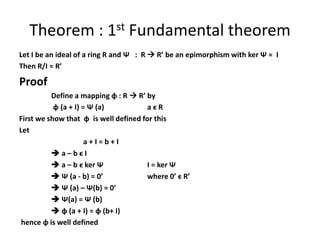 Theorem : 1st Fundamental theorem
Let I be an ideal of a ring R and Ѱ : R  R’ be an epimorphism with ker Ѱ = I
Then R/I ≈ R’
Proof
Define a mapping ɸ : R  R’ by
ɸ (a + I) = Ѱ (a) a ϵ R
First we show that ɸ is well defined for this
Let
a + I = b + I
 a – b ϵ I
 a – b ϵ ker Ѱ I = ker Ѱ
 Ѱ (a - b) = 0’ where 0’ ϵ R’
 Ѱ (a) – Ѱ(b) = 0’
 Ѱ(a) = Ѱ (b)
 ɸ (a + I) = ɸ (b+ I)
hence ɸ is well defined
 