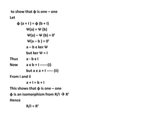to show that ɸ is one – one
Let
ɸ (a + I ) = ɸ (b + I)
Ѱ(a) = Ѱ (b)
Ѱ(a) – Ѱ (b) = 0’
Ѱ(a – b ) = 0’
a – b ϵ ker Ѱ
but ker Ѱ = I
Thus a - b ϵ I
Now a ϵ b + I ------(i)
but a ϵ a + I ----- (ii)
From i and ii
a + I = b + I
This shows that ɸ is one – one
ɸ is an isomorphism from R/I  R’
Hence
R/I ≈ R’
 