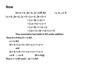 Now
let ( a + I) , (b + I) , (c + I) ϵ R/I ; a , b , c ϵ R
( a + I) , (b + I) , (c + I) = ( a + I) , (b + I) + I
= [ a + (b + c )] + I
= [ ( a + b ) + c ] + I
= ( a + b) + I + (c + I)
= [ (a + I ) + (b + I )] + ( c + I)
Thus associative law holds in R/I under addition
Since 0 ϵ R thus 0 + I ϵ R/I
a + I ϵ R/I
(0 + I) + ( a + I) = ( 0 + a ) + I = a + I
and
(a + I) + ( 0 + I ) = ( a + I ) + I = a + I
a ϵ R ; - a ϵ R (R is ring)
Thus a + I ϵ R/I and ( - a) + I ϵ R/I
 
