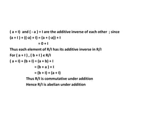 ( a + I) and ( - a ) + I are the additive inverse of each other ; since
(a + I ) + ((-a) + I) = (a + (-a)) + I
= 0 + I
Thus each element of R/I has its additive inverse in R/I
For ( a + I ) , ( b + I ) ϵ R/I
( a + I) + (b + I) = (a + b) + I
= (b + a ) + I
= (b + I) + (a + I)
Thus R/I is commutative under addition
Hence R/I is abelian under addition
 