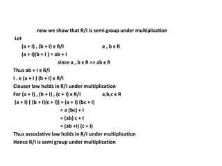 now we show that R/I is semi group under multiplication
Let
(a + I) , (b + I) ϵ R/I a , b ϵ R
(a + I)(b + I ) = ab + I
since a , b ϵ R => ab ϵ R
Thus ab + I ϵ R/I
I . e (a + I ) (b + I) ϵ R/I
Clouser law holds in R/I under multiplication
For (a + I) , (b + I) , (c + I) ϵ R/I a,b,c ϵ R
(a + I) [ (b + I)(c + I)] = (a + I) (bc + I)
= a (bc) + I
= (ab) c + I
= (ab +I) (c + I)
Thus associative law holds in R/I under multiplication
Hence R/I is semi group under multiplication
 