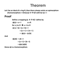 Theorem
Let I be an ideal of a ring R; then there always exists an epimorphism
(homomorphism + Onto) ɸ: R  R/I with ker ɸ = I
Proof
Define a mapping ɸ : R  R/I define by
ɸ(a) = a + I a ϵ R
for a ,b ϵ R  a + b ϵ R
ɸ (a + b) = (a + b) + I
= (a + I ) + ( b + I )
= ɸ(a) + ɸ (b)
And
ɸ(ab) = ab + I
= (a + I) + (b + I)
= ɸ(a) ɸ(b)
Hence ɸ is a homomorphism
 