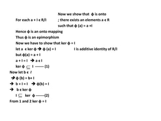 Now we show that ɸ is onto
For each a + I ϵ R/I ; there exists an elements a ϵ R
such that ɸ (a) = a +I
Hence ɸ is an onto mapping
Thus ɸ is an epimorphism
Now we have to show that ker ɸ = I
let a ϵ ker ɸ  ɸ (a) = I I is additive identity of R/I
but ɸ(a) = a + I
a + I = I  a ϵ I
ker ɸ I ------- (1)
Now let b ϵ I
 ɸ (b) = b+ I
 b + I = I  ɸ(b) = I
 b ϵ ker ɸ
I ker ɸ -------(2)
From 1 and 2 ker ɸ = I


 