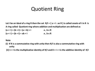 Quotient Ring
Let I be an ideal of a ring R then the set R/I = { a + I : aϵ R } is called cosets of I in R is
A ring called Quotient ring where addition and multiplication are defined as
(a + I ) + (b + I) = (a + b) + I a , b ϵ R
(a + I ) + (b + I) = ab + I a , b ϵ R
Note
(i) If R is a commutative ring with unity then R/I is also a commutative ring with
unity
(ii) 1 + I is the multiplicative identity of R/I and 0 + I = I is the additive identity of R/I
 