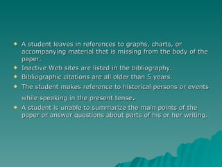 A student leaves in references to graphs, charts, or accompanying material that is missing from the body of the paper. Inactive Web sites are listed in the bibliography. Bibliographic citations are all older than 5 years. The student makes reference to historical persons or events while speaking in the present tense . A student is unable to summarize the main points of the paper or answer questions about parts of his or her writing. 