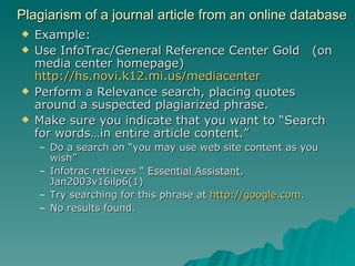 Plagiarism of a journal article from an online database Example: Use InfoTrac/General Reference Center Gold  (on media center homepage)  http://hs.novi.k12.mi.us/mediacenter Perform a Relevance search, placing quotes around a suspected plagiarized phrase. Make sure you indicate that you want to “Search for words…in entire article content.”  Do a search on “you may use web site content as you wish” Infotrac retrieves “  Essential Assistant , Jan2003v16ilp6(1) Try searching for this phrase at  http:// google.com . No results found. 