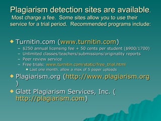Plagiarism detection sites are available .  Most charge a fee.  Some sites allow you to use their service for a trial period.  Recommended programs include: Turnitin.com ( www.turnitin.com ) $250 annual licensing fee + 50 cents per student ($900/1700) Unlimited classes/teachers/submissions/originality reports Peer review service Free trials:  www.turnitin.com/static/free_trial.html Last one month, allow a max of 5 paper uploads Plagiarism.org ( http://www.plagiarism.org ) Glatt Plagiarism Services, Inc. ( http://plagiarism.com ) 