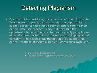 Detecting Plagiarism One district is considering the purchase of a site license to Turnitin.com to provide students with the opportunity to submit papers to the Turnitin service before turning their papers into their teacher.  They will have had the opportunity to correct errors, to modify poorly paraphrased ideas of others, or to delete information that is plagiarized verbatim.  The teacher has the option of re-submitting papers for those students who didn’t check their own work.  Naples (Florida) High School.  The Book Report, September/October 2002, p.28. 