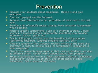 Prevention Educate your students about plagiarism.  Define it and give examples. Discuss copyright and the Internet. Require most references to be up-to-date, at least one in the last year. Provide a list of specific topics; change from semester to semester when possible. Require specific components, such as 3 Internet sources, 2 book sources, 2 journal sources, incorporate something you provide, interview, survey, graph, etc. Teach bibliographic citation and the benefits of citing sources (performed research, supports students position, etc.) Obtain a sample of the student’s in-class writing at the start of a semester in order to have a basis for comparison if plagiarism is later suspected. Structure a research assignment so that various deadlines are due at different times.  Confer with students about their progress. Require students to turn in a thesis statement/abstract, annotated bibliography, outline, rough draft, and photocopies of cited references.  Set a series of due dates. 