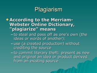Plagiarism According to the Merriam-Webster Online Dictionary,  "plagiarize" means to steal and pass off as one’s own (the ideas or words of another): use (a created production) without crediting the source to commit literary theft: present as new and original an idea or product derived from an existing source 