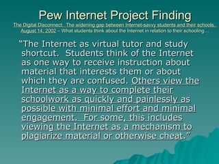 Pew Internet Project Finding The Digital Disconnect:  The widening gap between Internet-savvy students and their schools.  August 14, 2002  – What students think about the Internet in relation to their schooling… “ The Internet as virtual tutor and study shortcut.  Students think of the Internet as one way to receive instruction about material that interests them or about which they are confused.  Others view the Internet as a way to complete their schoolwork as quickly and painlessly as possible with minimal effort and minimal engagement.  For some, this includes viewing the Internet as a mechanism to plagiarize material or otherwise cheat .” 