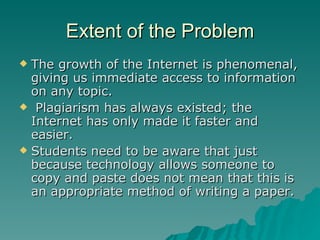Extent of the Problem The growth of the Internet is phenomenal, giving us immediate access to information on any topic. Plagiarism has always existed; the Internet has only made it faster and easier. Students need to be aware that just because technology allows someone to copy and paste does not mean that this is an appropriate method of writing a paper. 