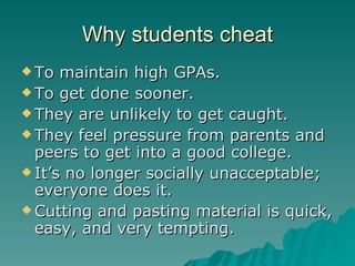 Why students cheat To maintain high GPAs. To get done sooner. They are unlikely to get caught. They feel pressure from parents and peers to get into a good college. It’s no longer socially unacceptable; everyone does it. Cutting and pasting material is quick, easy, and very tempting. 