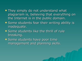 They simply do not understand what plagiarism is, believing that everything on the Internet is in the public domain. Some students fear their writing ability is inadequate. Some students like the thrill of rule breaking. Some students have poor time management and planning skills. 