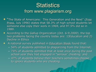 Statistics from www.plagiarism.org “ The State of Americans:  This Generation and the Next” ( Free Press , July 1996) states that 58.3% of high school students let someone else copy their work in 1969, and 97.5% did so in 1989. According to the Gallup Organization (Oct. 6-9,2000), the top two problems facing the country today are: 1)Education and 2) Decline in Ethics A national survey published in  Education Week  found that: 54% of students admitted to plagiarizing from the Internet; 74% of students admitted that at least once during the past school year they had engaged in “serious” cheating; and 47% of students believe their teachers sometimes choose to ignore students who are cheating. 