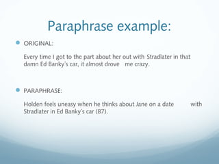 Paraphrase example:
 ORIGINAL:
Every time I got to the part about her out with Stradlater in that
damn Ed Banky´s car, it almost drove me crazy.
 PARAPHRASE:
Holden feels uneasy when he thinks about Jane on a date with
Stradlater in Ed Banky´s car (87).
 