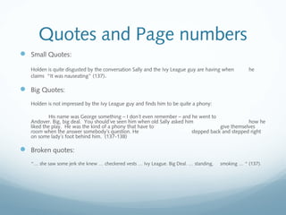 Quotes and Page numbers
 Small Quotes:
Holden is quite disgusted by the conversation Sally and the Ivy League guy are having when he
claims “It was nauseating” (137).
 Big Quotes:
Holden is not impressed by the Ivy League guy and finds him to be quite a phony:
His name was George something – I don´t even remember – and he went to
Andover. Big, big deal. You should´ve seen him when old Sally asked him how he
liked the play. He was the kind of a phony that have to give themselves
room when the answer somebody´s question. He stepped back and stepped right
on some lady´s foot behind him. (137-138)
 Broken quotes:
“… she saw some jerk she knew … checkered vests … Ivy League. Big Deal. … standing, smoking … “ (137).
 