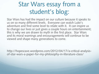 Star Wars essay from a
student’s blog:
Star Wars has had the impact on our culture because it speaks to
us on so many different levels.  Everyone can watch Luke’s
adventure and find some level to relate with it.  It can inspire us
to change our lives or just gives a couple hours on entertainment;
this is why we are drawn to myth in the first place.  Star Wars
and its moral warnings and encouragements will continue to be
viewed and shape many generations to come.
http://hopescave.wordpress.com/2012/04/17/a-critical-analysis-
of-star-wars-a-paper-for-my-philosophy-in-literature-class/
 