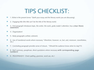 TIPS CHECKLIST:
 1. Write in the present tense *(both your essay and the literary works you are discussing).
 2. Engaging title (the title can’t be the title of the literary work)
 3. First paragraph introduces topic, the writer, the work, grabs reader’s attention, has a clear thesis
statement.
 4. Organization!
 5. Body paragraphs unified, coherent.
 6. Use of transitional words where necessary *(therefore, however, so, but, and, moreover, nevertheless,
etc.)
 7. Concluding paragraph provides sense of closure. *(Would the audience know when to clap??!)
 8. Brief summary, paraphrase, direct quotations where necessary with corresponding page
numbers!
 9. PROOFREAD!!! Check spelling, grammar, word use, etc.!
 