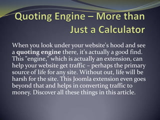 When you look under your website's hood and see
a quoting engine there, it's actually a good find.
This "engine," which is actually an extension, can
help your website get traffic – perhaps the primary
source of life for any site. Without out, life will be
harsh for the site. This Joomla extension even goes
beyond that and helps in converting traffic to
money. Discover all these things in this article.
 