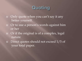    Only quote when you can‟t say it any
    better yourself.
   Or to use a person‟s words against him
    or her
   Or if the original is of a complex, legal
    nature
   Direct quotes should not exceed 1/5 of
    your total paper.
 