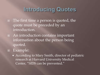    The first time a person is quoted, the
    quote must be preceded by an
    introduction.
   An introduction contains important
    information about the person being
    quoted.
   Example:
       According to Mary Smith, director of pediatric
        research at Harvard University Medical
        Center, “SIDS can be prevented.”
 