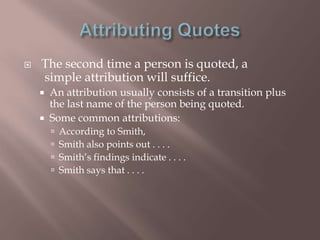    The second time a person is quoted, a
    simple attribution will suffice.
       An attribution usually consists of a transition plus
        the last name of the person being quoted.
       Some common attributions:
           According to Smith,
           Smith also points out . . . .
           Smith‟s findings indicate . . . .
           Smith says that . . . .
 
