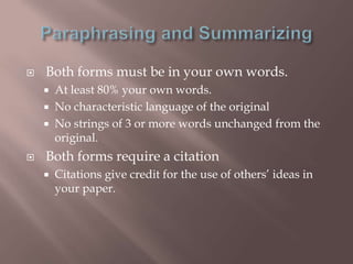    Both forms must be in your own words.
       At least 80% your own words.
       No characteristic language of the original
       No strings of 3 or more words unchanged from the
        original.
   Both forms require a citation
       Citations give credit for the use of others‟ ideas in
        your paper.
 