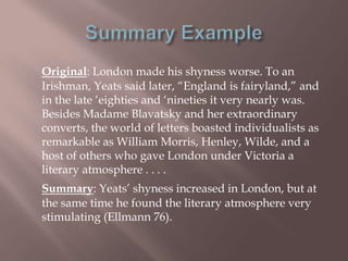 Original: London made his shyness worse. To an
Irishman, Yeats said later, “England is fairyland,” and
in the late „eighties and „nineties it very nearly was.
Besides Madame Blavatsky and her extraordinary
converts, the world of letters boasted individualists as
remarkable as William Morris, Henley, Wilde, and a
host of others who gave London under Victoria a
literary atmosphere . . . .
Summary: Yeats‟ shyness increased in London, but at
the same time he found the literary atmosphere very
stimulating (Ellmann 76).
 