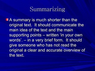 Summarizing
A summary is much shorter than the
original text. It should communicate the
main idea of the text and the main
supporting points – written ‘in your own
words’. – in a very brief form. It should
give someone who has not read the
original a clear and accurate overview of
the text.
 
