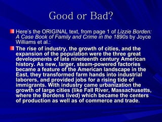 Good or Bad?
Here’s the ORIGINAL text, from page 1 of Lizzie Borden:
A Case Book of Family and Crime in the 1890s by Joyce
Williams et al.:
The rise of industry, the growth of cities, and the
expansion of the population were the three great
developments of late nineteenth century American
history. As new, larger, steam-powered factories
became a feature of the American landscape in the
East, they transformed farm hands into industrial
laborers, and provided jobs for a rising tide of
immigrants. With industry came urbanization the
growth of large cities (like Fall River, Massachusetts,
where the Bordens lived) which became the centers
of production as well as of commerce and trade.
 