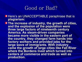Good or Bad?
Here’s an UNACCEPTABLE paraphrase that is
plagiarism:
The increase of industry, the growth of cities,
and the explosion of the population were
three large factors of nineteenth century
America. As steam-driven companies
became more visible in the eastern part of
the country, they changed farm hands into
factory workers and provided jobs for the
large wave of immigrants. With industry
came the growth of large cities like Fall River
where the Bordens lived which turned into
centers of commerce and trade as well as
production.
 