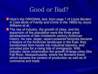 Good or Bad?
Here’s the ORIGINAL text, from page 1 of Lizzie Borden:
A Case Book of Family and Crime in the 1890s by Joyce
Williams et al.:
The rise of industry, the growth of cities, and the
expansion of the population were the three great
developments of late nineteenth century American
history. As new, larger, steam-powered factories became
a feature of the American landscape in the East, they
transformed farm hands into industrial laborers, and
provided jobs for a rising tide of immigrants. With
industry came urbanization the growth of large cities (like
Fall River, Massachusetts, where the Bordens lived)
which became the centers of production as well as of
commerce and trade
 