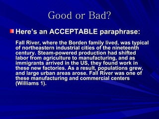Good or Bad?
Here’s an ACCEPTABLE paraphrase:
Fall River, where the Borden family lived, was typical
of northeastern industrial cities of the nineteenth
century. Steam-powered production had shifted
labor from agriculture to manufacturing, and as
immigrants arrived in the US, they found work in
these new factories. As a result, populations grew,
and large urban areas arose. Fall River was one of
these manufacturing and commercial centers
(Williams 1).
 