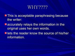 WHY????
This is acceptable paraphrasing because
the writer:
accurately relays the information in the
original uses her own words.
lets the reader know the source of his/her
information.
 
